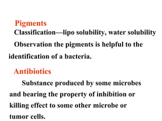 Pigments
Classification—lipo solubility, water solubility
Observation the pigments is helpful to the
identification of a bacteria.
Antibiotics
Substance produced by some microbes
and bearing the property of inhibition or
killing effect to some other microbe or
tumor cells.
 
