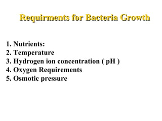       Requirments for Bacteria GrowthRequirments for Bacteria Growth
  
1. Nutrients: 
2. Temperature 
3. Hydrogen ion concentration ( pH ) 
4. Oxygen Requirements
5. Osmotic pressure
 