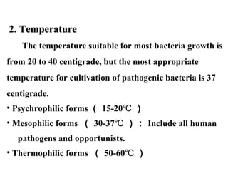   2. Temperature2. Temperature
The temperature suitable for most bacteria growth is 
from 20 to 40 centigrade, but the most appropriate 
temperature for cultivation of pathogenic bacteria is 37 
centigrade.
• Psychrophilic forms （ 15-20℃ ）
• Mesophilic forms  （ 30-37℃ ）： Include all human 
     pathogens and opportunists. 
• Thermophilic forms  （ 50-60℃ ）
 