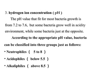 3. hydrogen ion concentrationhydrogen ion concentration ( pH )
            The pH value that fit for most bacteria growth is The pH value that fit for most bacteria growth is 
from 7.2 to 7.6,  but some bacteria grow well in from 7.2 to 7.6,  but some bacteria grow well in acidity 
environment, while some bacteria just at the opposite.environment, while some bacteria just at the opposite.
        According to the appropriate pH value, bacteria 
can be classified into three groups just as follows:
• Neutrophiles （ 5 to 8 ）
• Acidophiles （ below 5.5 ）
• Alkaliphiles （ above 8.5 ）
 