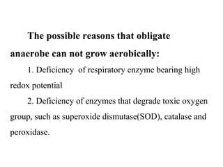         The possible reasons that obligate 
anaerobe can not grow aerobically:
        1. Deficiency  of respiratory enzyme bearing high 
redox potential
        2. Deficiency of enzymes that degrade toxic oxygen 
group, such as superoxide dismutase(SOD), catalase and 
peroxidase.
 