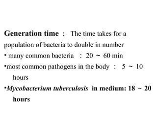 Generation time ： The time takes for a 
population of bacteria to double in number 
• many common bacteria  ： 20 ～ 60 min
•most common pathogens in the body ： 5 ～ 10 
     hours
•Mycobacterium tuberculosis  in medium: 18 ～ 20 
     hours
 