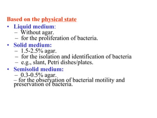 Based on the physical state 
•   Liquid medium: 
–  Without agar. 
–  for the proliferation of bacteria. 
•   Solid medium: 
–  1.5­2.5% agar. 
–  for the isolation and identification of bacteria 
–  e.g., slant, Petri dishes/plates. 
•   Semisolid medium: 
–  0.3­0.5% agar. 
– for the observation of bacterial motility and 
preservation of bacteria.
 