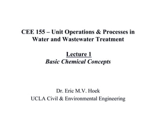 CEE 155 – Unit Operations & Processes in
Water and Wastewater Treatment
Lecture 1
Basic Chemical Concepts
Dr. Eric M.V. Hoek
UCLA Civil & Environmental Engineering
 
