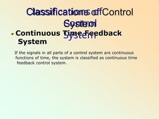 Classifications of
Control
System
Continuous Time Feedback
System
If the signals in all parts of a control system are continuous
functions of time, the system is classified as continuous time
feedback control system.
 
