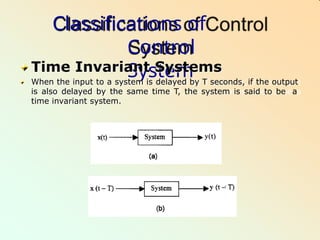 Classifications of
Control
System
Time Invariant Systems
When the input to a system is delayed by T seconds, if the output
is also delayed by the same time T, the system is said to be a
time invariant system.
 