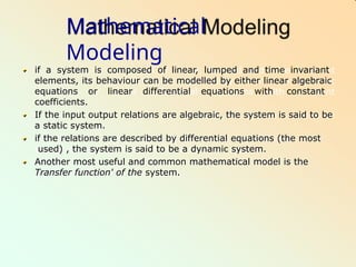 Mathematical
Modeling
if a system is composed of linear, lumped and time invariant
elements, its behaviour can be modelled by either linear algebraic
equations or linear differential equations with constant
coefficients.
If the input output relations are algebraic, the system is said to be
a static system.
if the relations are described by differential equations (the most
used) , the system is said to be a dynamic system.
Another most useful and common mathematical model is the
Transfer function' of the system.
 