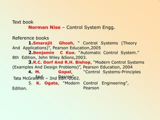 Text book
Norman Nise – Control System Engg.
Reference books
1.Smarajit Ghosh, “ Control Systems (Theory
And Applications)”, Pearson Education,2005
2.Benjamin C Kuo. “Automatic Control System.”
8th Edition, John Wiley &Sons,2003.
3.R.C. Dorf And R.H. Bishop, “Modern Control Systems
(Examples And Design Problems)”, Pearson Education, 2004
4. M. Gopal, “Control Systems-Principles
And Design”,
Control Engineering”,
Pearson
Tata McGrawhill – 3nd Edn. 2002.
5. K. Ogata, “Modern
Edition.
 