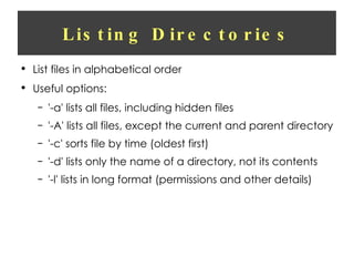 Listing Directories List files in alphabetical order Useful options: '-a' lists all files, including hidden files '-A' lists all files, except the current and parent directory '-c' sorts file by time (oldest first) '-d' lists only the name of a directory, not its contents '-l' lists in long format (permissions and other details) 
