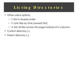 Listing Directories Other useful options: '-r' lists in reverse order '-t' sorts files by time (newest first) '-x' lists all files across the page instead of in columns Current directory (.) Parent directory (..) 