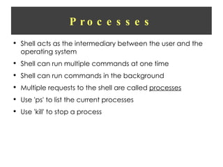 Processes Shell acts as the intermediary between the user and the operating system Shell can run multiple commands at one time Shell can run commands in the background Multiple requests to the shell are called  processes Use 'ps' to list the current processes Use 'kill' to stop a process 