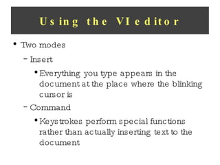 Using the VI editor Two modes Insert Everything you type appears in the document at the place where the blinking cursor is Command Keystrokes perform special functions rather than actually inserting text to the document 