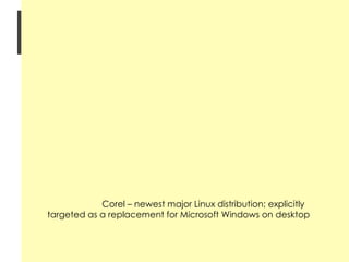 History of Linux 1992 onwards Red Hat Linux – most commonly used distribution Slackware – offers the full range of expected utilities, tools, and applications Caldera OpenLinux – comes into two editions: eDesktop 2.4 (workstations) and eServer 2.3 (servers) S.u.S.E. Linux – popular Linux distribution available in Europe Debian/GNU – offers more than 3950 software packages using its own package-management system Corel – newest major Linux distribution; explicitly targeted as a replacement for Microsoft Windows on desktop 