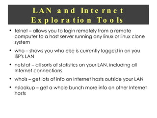 LAN and Internet Exploration Tools telnet – allows you to login remotely from a remote computer to a host server running any linux or linux clone system who – shows you who else is currently logged in on you ISP's LAN netstat – all sorts of statistics on your LAN, including all Internet connections whois – get lots of info on Internet hosts outside your LAN nslookup – get a whole bunch more info on other Internet hosts 