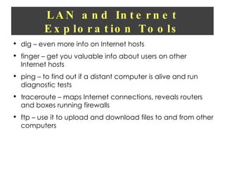 LAN and Internet Exploration Tools dig – even more info on Internet hosts finger – get you valuable info about users on other Internet hosts ping – to find out if a distant computer is alive and run diagnostic tests traceroute – maps Internet connections, reveals routers and boxes running firewalls ftp – use it to upload and download files to and from other computers 