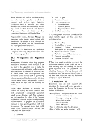 Cost Management and analysis for performance evaluation
 
Hamdy Rashed; CMA, CAPM    3 
which materials and services they need to buy
and what are the specifications of those
materials and services. Also, Operation
Department need to determine how much
materials and what are the services they need to
buy based on their Materials and Services
Requirement Plan and based on their
experimental judgments and historical data.
Responsibility centers, Program Manager or
investment center manager should conduct with
management accountant or cost controller to
understand the critical costs and cost behaviors
and identify the controllable costs.
All Oil and Gas Exploration and Production
Companies financially categorize the costs into
five major category as follow:
2.1.1) Pre-acquisition and Acquisition
Cost
Management accountant should help program
manager or investment center manager to get
and analyze the acquisition costs to enable the
program manager to get in very good negotiation
with government or third party to acquire license
at lower costs. The Pre-acquisition and
acquisition costs include cost of purchasing
seismic data, cost of G&G analysis for this data,
cost of license bonuses and signature bonuses,
broker’s fees and legal costs for acquiring the
licenses.
Before taking decisions for acquiring the
licenses and signing the related contracts with
host government. Management accountant
should prepare Contract cash flow projection
and understanding the effect of the Contract
terms to the cash flow projection and providing
recommendation to program or exploration
manager to have good negotiation with host
government. The contract terms that could
impact on the Production Sharing Contracts cash
flow projection are as follow:
a) Royalties
b) Profit Oil Split
c) Work commitments
d) Non-recoverable Costs
1. Annual Bonuses
2. Signature Bonuses
3. Acquisition Costs, If any.
e) Cost Recovery ceiling
Also, management accountant should consider
other variable inputs for PSC cash flow
projection such as
a) Petroleum Price
b) Required Rate of Return
c) Estimated Finding (Exploration,
development and facility) Costs
d) Preliminary chance of success
e) Preliminary potential Petroleum reserves
f) Corporate Income Tax
g) Estimated Operating Costs
If there is no attractive potential reserves or the
preliminary chance of success is very low due to
new discovery area, the Company can get into
good negotiation with host government and
obtaining Production Sharing Contract with
good terms but if the expected rate of return of
the cash flow projection does not encourage
company to acquire the license
2.1.2) Exploration Cost
Exploration costs are costs incurred after
acquiring the license and before decision is
made for developing the license. Such costs
include the following:
- Geological and Geophysical studies that covers
- Seismic Acquisition cost
- Seismic processing/reprocessing
- Seismic interpretation
- Velocity modeling
- Other G&G study
- Cost of holding the undeveloped licenses
- Cost of drilling and testing exploratory wells
 