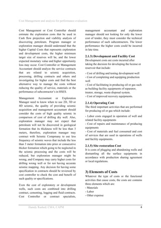 Cost Management and analysis for performance evaluation
 
Hamdy Rashed; CMA, CAPM    4 
Cost Management or Cost Controller should
estimate the exploration costs that be used in
Cash flow projection and viability analysis of
discovering petroleum. Program manager or
exploration manager should understand that the
higher Capital Costs that represents exploration
and development costs, the higher minimum
target size of reserves will be, and the lower
expected monetary value and higher opportunity
loss may occur. Cost Controller or Management
Accountant should analyze the service contracts
that are related to seismic acquisition,
processing, drilling contracts and others and
investigating for higher costs and find the best
alternative way to manage the costs without
reducing the quality of service, materials or the
performance of subcontractor’s in HSES.
Management Accountant or Exploration
Manager need to know when to use 2D, 3D or
4D seismic, the quality of providing seismic
acquisition and management accountant should
consider the costs of high quality seismic in
comparison of cost of drilling dry well. Also,
exploration manager may not expect that
petroleum will not be discovered in geological
formation that its thickness will be less than 3
meters, therefore, exploration manager may
contract with Seismic Compmany to use less
frequency of seismic waves that include the less
than 3 meter formation into prior or consecutive
thicker formation which going to be neglected in
the seismic processing and the costs will be
reduced, but exploration manager might be
wrong, and Company may carry higher costs for
drilling wrong well or for not having accurate
seismic mapping. Any decision for having some
specification in contracts should be reviewed by
cost controller to check the cost and benefit of
such quality or specifications.
Even the cost of exploratory or development
wells, such costs are combined into drilling
contract, cementing, logging and fluid contracts.
Cost Controller or contract specialists,
management accountant and exploration
manager should not looking for only the lower
cost of tender, they must consider the technical
performance of such subcontractors. The lower
performance the higher costs could be incurred
in late time.
2.1.3) Development and Facility Cost
Development costs are costs incurred after
taking the decision for developing the license or
reservoir that include:
- Cost of drilling and testing development well
- Cost of completing and equipping production
well
- Cost of facilitating in producing oil or gas such
as building facility equipments of separator,
treator, storage, waste disposal system.
- Cost of improved recovery equipments.
2.1.4) Operating Cost
The third important activities that are performed
for producing oil or gas which include:
- Labor costs engaged in operation of well and
related facility equipments
- Cost of repairs and maintenance of producing
equipments
- Cost of materials and fuel consumed and cost
of services that are used in operations of wells
and facility equipments.
2.1.5) Site restoration Cost
It is costs of plugging and abandoning wells and
dismantling all the surface equipments in
accordance with production sharing agreement
or local regulations.
3) Elements of Costs
Whatever the type of costs or the functional
activities that cause costs, the costs are contains
three elements which are:
- Materials
- Labor
- Other expense
 