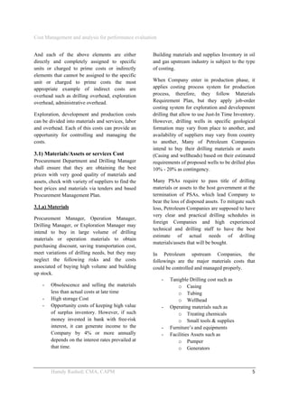 Cost Management and analysis for performance evaluation
 
Hamdy Rashed; CMA, CAPM    5 
And each of the above elements are either
directly and completely assigned to specific
units or charged to prime costs or indirectly
elements that cannot be assigned to the specific
unit or charged to prime costs the most
appropriate example of indirect costs are
overhead such as drilling overhead, exploration
overhead, administrative overhead.
Exploration, development and production costs
can be divided into materials and services, labor
and overhead. Each of this costs can provide an
opportunity for controlling and managing the
costs.
3.1) Materials/Assets or services Cost
Procurement Department and Drilling Manager
shall ensure that they are obtaining the best
prices with very good quality of materials and
assets, check with variety of suppliers to find the
best prices and materials via tenders and based
Procurement Management Plan.
3.1.a) Materials
Procurement Manager, Operation Manager,
Drilling Manager, or Exploration Manager may
intend to buy in large volume of drilling
materials or operation materials to obtain
purchasing discount, saving transportation cost,
meet variations of drilling needs, but they may
neglect the following risks and the costs
associated of buying high volume and building
up stock.
- Obsolescence and selling the materials
less than actual costs at late time
- High storage Cost
- Opportunity costs of keeping high value
of surplus inventory. However, if such
money invested in bank with free-risk
interest, it can generate income to the
Company by 4% or more annually
depends on the interest rates prevailed at
that time.
Building materials and supplies Inventory in oil
and gas upstream industry is subject to the type
of costing.
When Company enter in production phase, it
applies costing process system for production
process, therefore, they follow Materials
Requirement Plan, but they apply job-order
costing system for exploration and development
drilling that allow to use Just-In Time Inventory.
However, drilling wells in specific geological
formation may vary from place to another, and
availability of suppliers may vary from country
to another, Many of Petroleum Companies
intend to buy their drilling materials or assets
(Casing and wellheads) based on their estimated
requirements of proposed wells to be drilled plus
10% - 20% as contingency.
Many PSAs require to pass title of drilling
materials or assets to the host government at the
termination of PSAs, which lead Company to
bear the loss of disposed assets. To mitigate such
loss, Petroleum Companies are supposed to have
very clear and practical drilling schedules in
foreign Companies and high experienced
technical and drilling staff to have the best
estimate of actual needs of drilling
materials/assets that will be bought.
In Petroleum upstream Companies, the
followings are the major materials costs that
could be controlled and managed properly.
- Tanigble Drilling cost such as
o Casing
o Tubing
o Wellhead
- Operating materials such as
o Treating chemicals
o Small tools & supplies
- Furniture’s and equipments
- Facilities Assets such as
o Pumper
o Generators
 