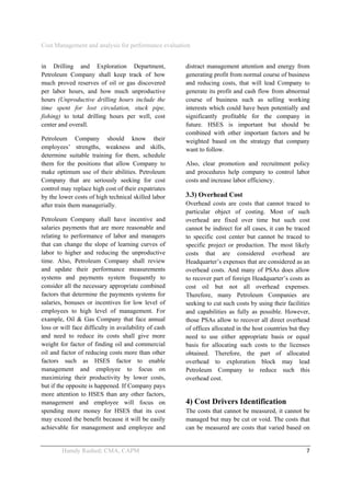 Cost Management and analysis for performance evaluation
 
Hamdy Rashed; CMA, CAPM    7 
in Drilling and Exploration Department,
Petroleum Company shall keep track of how
much proved reserves of oil or gas discovered
per labor hours, and how much unproductive
hours (Unproductive drilling hours include the
time spent for lost circulation, stuck pipe,
fishing) to total drilling hours per well, cost
center and overall.
Petroleum Company should know their
employees’ strengths, weakness and skills,
determine suitable training for them, schedule
them for the positions that allow Company to
make optimum use of their abilities. Petroleum
Company that are seriously seeking for cost
control may replace high cost of their expatriates
by the lower costs of high technical skilled labor
after train them managerially.
Petroleum Company shall have incentive and
salaries payments that are more reasonable and
relating to performance of labor and managers
that can change the slope of learning curves of
labor to higher and reducing the unproductive
time. Also, Petroleum Company shall review
and update their performance measurements
systems and payments system frequently to
consider all the necessary appropriate combined
factors that determine the payments systems for
salaries, bonuses or incentives for low level of
employees to high level of management. For
example, Oil & Gas Company that face annual
loss or will face difficulty in availability of cash
and need to reduce its costs shall give more
weight for factor of finding oil and commercial
oil and factor of reducing costs more than other
factors such as HSES factor to enable
management and employee to focus on
maximizing their productivity by lower costs,
but if the opposite is happened. If Company pays
more attention to HSES than any other factors,
management and employee will focus on
spending more money for HSES that its cost
may exceed the benefit because it will be easily
achievable for management and employee and
distract management attention and energy from
generating profit from normal course of business
and reducing costs, that will lead Company to
generate its profit and cash flow from abnormal
course of business such as selling working
interests which could have been potentially and
significantly profitable for the company in
future. HSES is important but should be
combined with other important factors and be
weighted based on the strategy that company
want to follow.
Also, clear promotion and recruitment policy
and procedures help company to control labor
costs and increase labor efficiency.
3.3) Overhead Cost
Overhead costs are costs that cannot traced to
particular object of costing. Most of such
overhead are fixed over time but such cost
cannot be indirect for all cases, it can be traced
to specific cost center but cannot be traced to
specific project or production. The most likely
costs that are considered overhead are
Headquarter’s expenses that are considered as an
overhead costs. And many of PSAs does allow
to recover part of foreign Headquarter’s costs as
cost oil but not all overhead expenses.
Therefore, many Petroleum Companies are
seeking to cut such costs by using their facilities
and capabilities as fully as possible. However,
those PSAs allow to recover all direct overhead
of offices allocated in the host countries but they
need to use either appropriate basis or equal
basis for allocating such costs to the licenses
obtained. Therefore, the part of allocated
overhead to exploration block may lead
Petroleum Company to reduce such this
overhead cost.
4) Cost Drivers Identification
The costs that cannot be measured, it cannot be
managed but may be cut or void. The costs that
can be measured are costs that varied based on
 