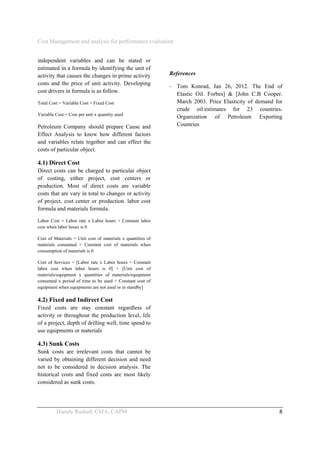 Cost Management and analysis for performance evaluation
 
Hamdy Rashed; CMA, CAPM    8 
independent variables and can be stated or
estimated in a formula by identifying the unit of
activity that causes the changes in prime activity
costs and the price of unit activity. Developing
cost drivers in formula is as follow.
Total Cost = Variable Cost + Fixed Cost
Variable Cost = Cost per unit x quantity used
Petroleum Company should prepare Cause and
Effect Analysis to know how different factors
and variables relate together and can effect the
costs of particular object.
4.1) Direct Cost
Direct costs can be charged to particular object
of costing, either project, cost centers or
production. Most of direct costs are variable
costs that are vary in total to changes or activity
of project, cost center or production. labor cost
formula and materials formula.
Labor Cost = Labor rate x Labor hours + Constant labor
cost when labor hours is 0
Cost of Materials = Unit cost of materials x quantities of
materials consumed + Constant cost of materials when
consumption of materials is 0
Cost of Services = [Labor rate x Labor hours + Constant
labor cost when labor hours is 0] + [Unit cost of
materials/equipment x quantities of materials/equipment
consumed x period of time to be used + Constant cost of
equipment when equipments are not used or in standby]
4.2) Fixed and Indirect Cost
Fixed costs are stay constant regardless of
activity or throughout the production level, life
of a project, depth of drilling well, time spend to
use equipments or materials
4.3) Sunk Costs
Sunk costs are irrelevant costs that cannot be
varied by obtaining different decision and need
not to be considered in decision analysis. The
historical costs and fixed costs are most likely
considered as sunk costs.
References
‐ Tom Konrad, Jan 26, 2012. The End of
Elastic Oil. Forbes] & [John C.B Cooper.
March 2003. Price Elasticity of demand for
crude oil:estimates for 23 countries.
Organization of Petroleum Exporting
Countries
 