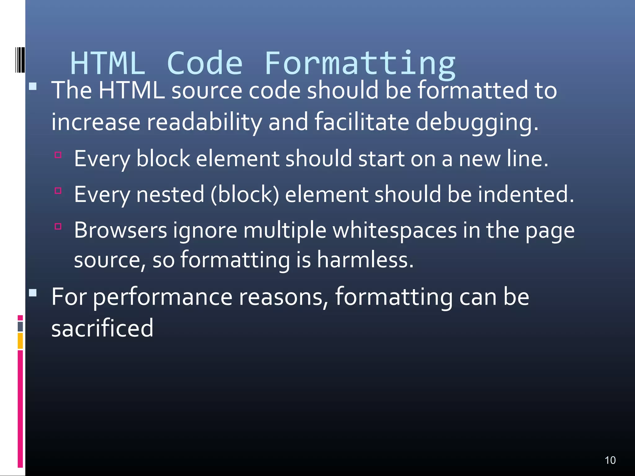 HTML Code Formatting
 The HTML source code should be formatted to
increase readability and facilitate debugging.
 Every block element should start on a new line.
 Every nested (block) element should be indented.
 Browsers ignore multiple whitespaces in the page
source, so formatting is harmless.
 For performance reasons, formatting can be
sacrificed
10
 