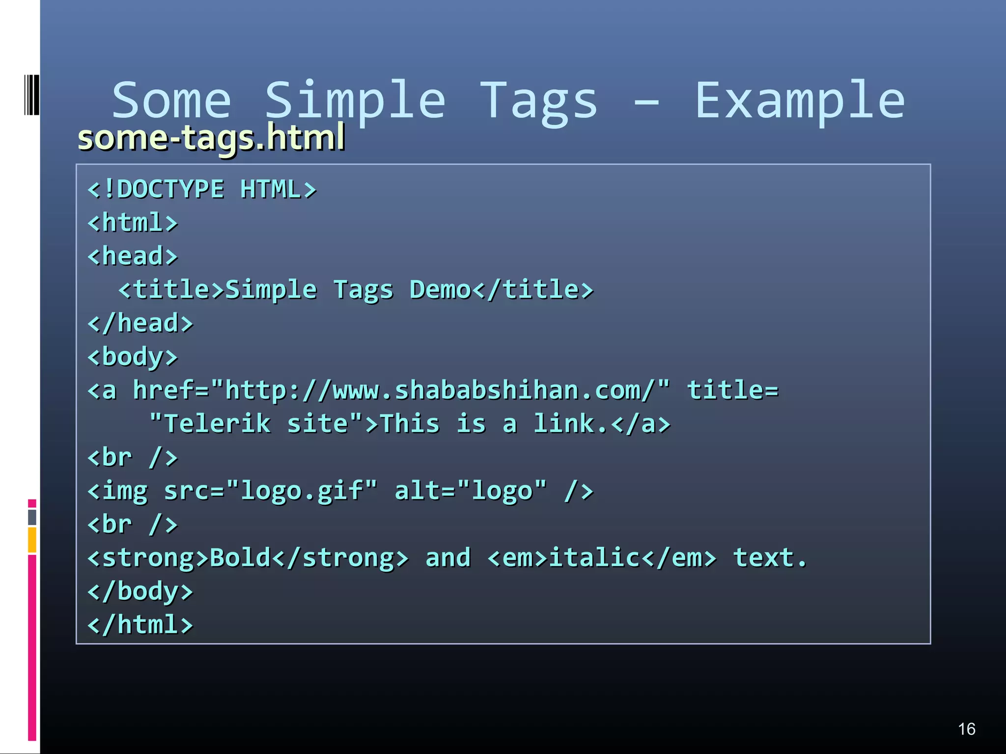 Some Simple Tags – Example
16
<!DOCTYPE HTML><!DOCTYPE HTML>
<html><html>
<head><head>
<title>Simple Tags Demo</title><title>Simple Tags Demo</title>
</head></head>
<body><body>
<a href="http://www.shababshihan.com/" title=<a href="http://www.shababshihan.com/" title=
"Telerik site">This is a link.</a>"Telerik site">This is a link.</a>
<br /><br />
<img src="logo.gif" alt="logo" /><img src="logo.gif" alt="logo" />
<br /><br />
<strong>Bold</strong> and <em>italic</em> text.<strong>Bold</strong> and <em>italic</em> text.
</body></body>
</html></html>
some-tags.htmlsome-tags.html
 