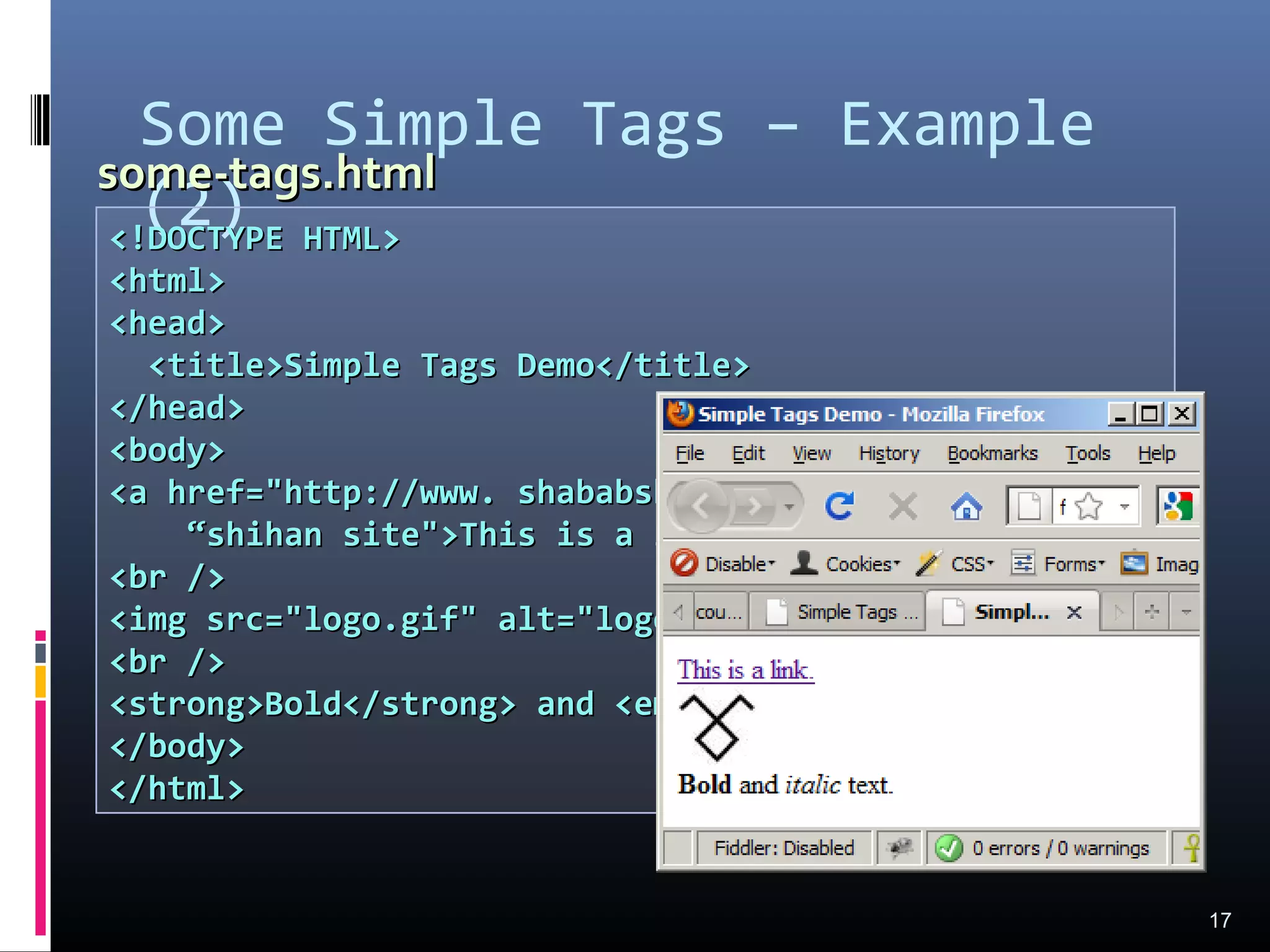 Some Simple Tags – Example
(2)
17
<!DOCTYPE HTML><!DOCTYPE HTML>
<html><html>
<head><head>
<title>Simple Tags Demo</title><title>Simple Tags Demo</title>
</head></head>
<body><body>
<a href="http://www. shababshihancom/" title=<a href="http://www. shababshihancom/" title=
““shihan site">This is a link.</a>shihan site">This is a link.</a>
<br /><br />
<img src="logo.gif" alt="logo" /><img src="logo.gif" alt="logo" />
<br /><br />
<strong>Bold</strong> and <em>italic</em> text.<strong>Bold</strong> and <em>italic</em> text.
</body></body>
</html></html>
some-tags.htmlsome-tags.html
 