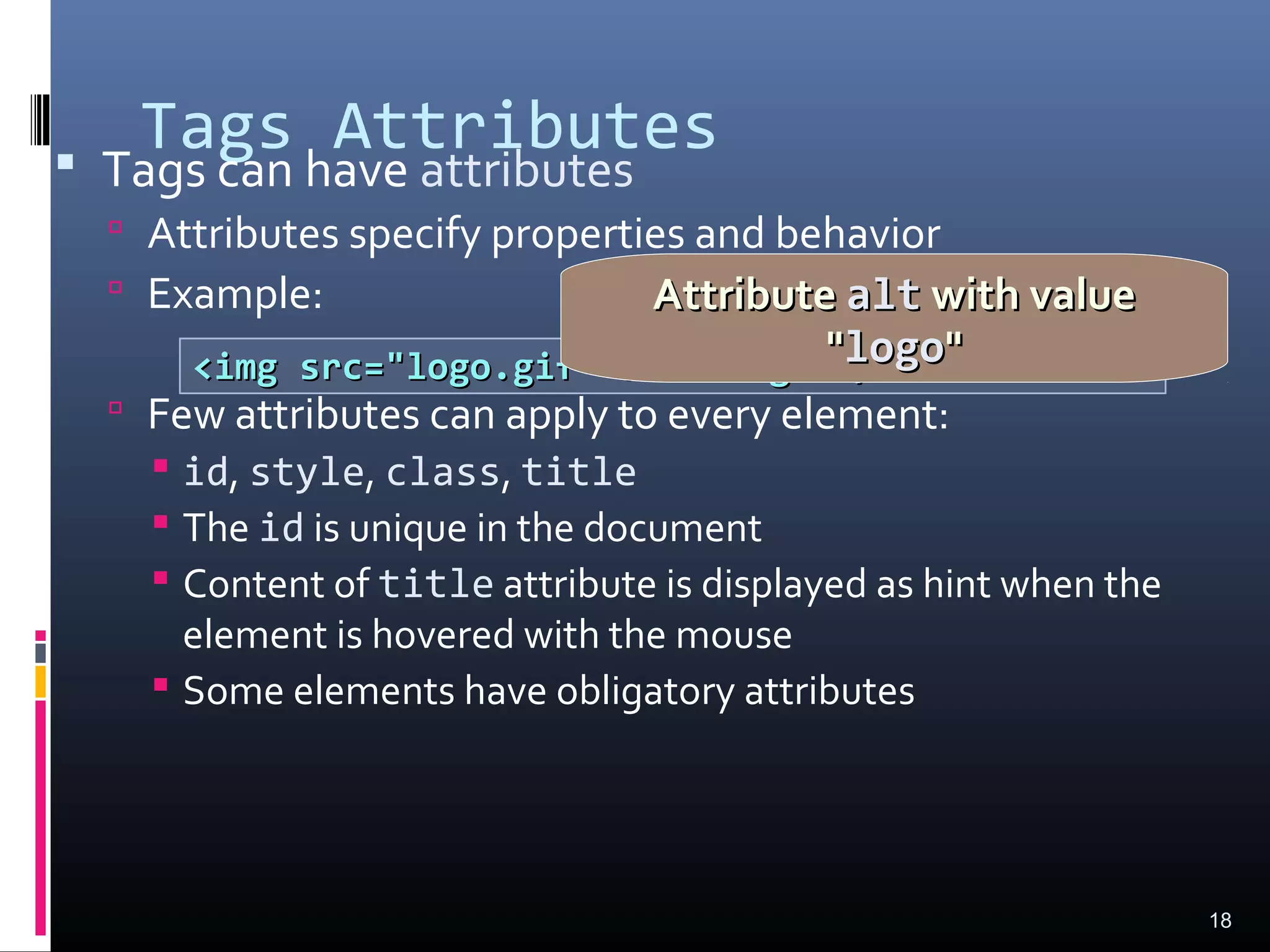 Tags Attributes Tags can have attributes
 Attributes specify properties and behavior
 Example:
 Few attributes can apply to every element:
 id, style, class, title
 The id is unique in the document
 Content of title attribute is displayed as hint when the
element is hovered with the mouse
 Some elements have obligatory attributes
18
<img src="logo.gif" alt="logo" /><img src="logo.gif" alt="logo" />
AttributeAttribute altalt with valuewith value
""logologo""
 