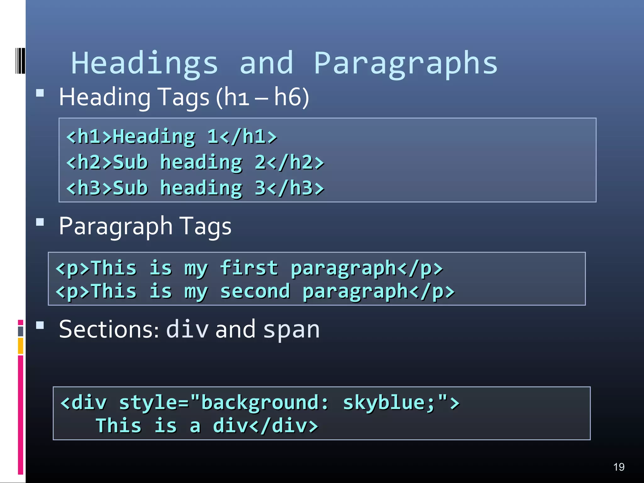 Headings and Paragraphs
 Heading Tags (h1 – h6)
 Paragraph Tags
 Sections: div and span
19
<p>This is my first paragraph</p><p>This is my first paragraph</p>
<p>This is my second paragraph</p><p>This is my second paragraph</p>
<h1>Heading 1</h1><h1>Heading 1</h1>
<h2>Sub heading 2</h2><h2>Sub heading 2</h2>
<h3>Sub heading 3</h3><h3>Sub heading 3</h3>
<div style="background: skyblue;"><div style="background: skyblue;">
This is a div</div>This is a div</div>
 