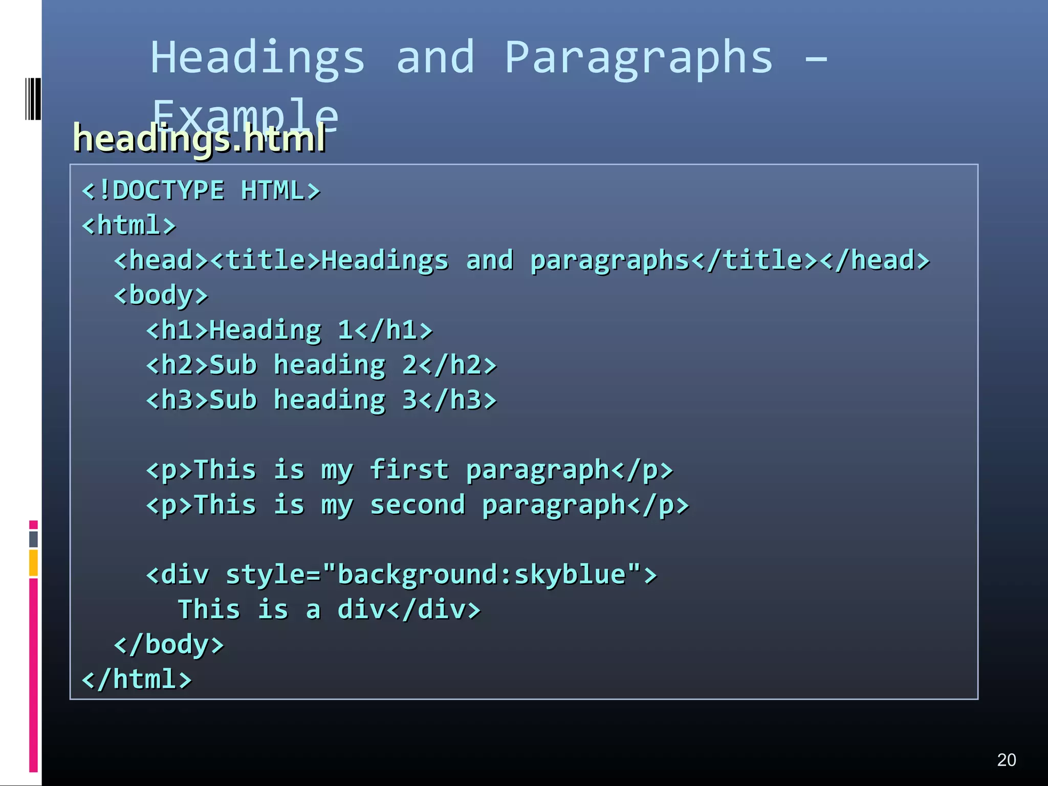 Headings and Paragraphs –
Example
20
<!DOCTYPE HTML><!DOCTYPE HTML>
<html><html>
<head><title>Headings and paragraphs</title></head><head><title>Headings and paragraphs</title></head>
<body><body>
<h1>Heading 1</h1><h1>Heading 1</h1>
<h2>Sub heading 2</h2><h2>Sub heading 2</h2>
<h3>Sub heading 3</h3><h3>Sub heading 3</h3>
<p>This is my first paragraph</p><p>This is my first paragraph</p>
<p>This is my second paragraph</p><p>This is my second paragraph</p>
<div style="background:skyblue"><div style="background:skyblue">
This is a div</div>This is a div</div>
</body></body>
</html></html>
headings.htmlheadings.html
 