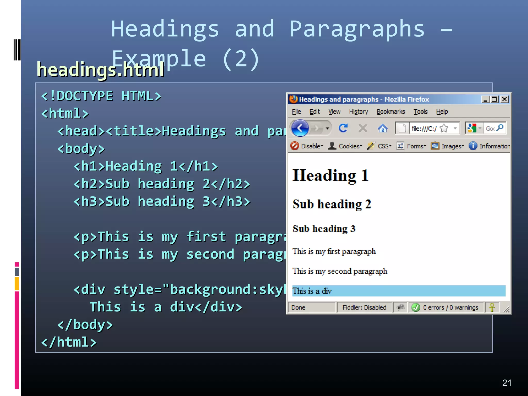 <!DOCTYPE HTML><!DOCTYPE HTML>
<html><html>
<head><title>Headings and paragraphs</title></head><head><title>Headings and paragraphs</title></head>
<body><body>
<h1>Heading 1</h1><h1>Heading 1</h1>
<h2>Sub heading 2</h2><h2>Sub heading 2</h2>
<h3>Sub heading 3</h3><h3>Sub heading 3</h3>
<p>This is my first paragraph</p><p>This is my first paragraph</p>
<p>This is my second paragraph</p><p>This is my second paragraph</p>
<div style="background:skyblue"><div style="background:skyblue">
This is a div</div>This is a div</div>
</body></body>
</html></html>
Headings and Paragraphs –
Example (2)
21
headings.htmlheadings.html
 