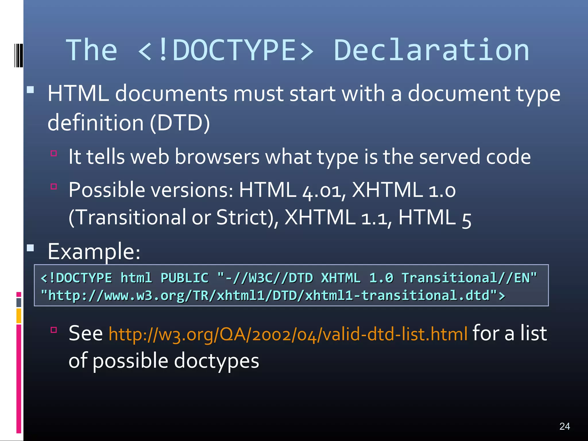 The <!DOCTYPE> Declaration
 HTML documents must start with a document type
definition (DTD)
 It tells web browsers what type is the served code
 Possible versions: HTML 4.01, XHTML 1.0
(Transitional or Strict), XHTML 1.1, HTML 5
 Example:
 See http://w3.org/QA/2002/04/valid-dtd-list.html for a list
of possible doctypes
24
<!DOCTYPE html PUBLIC "-//W3C//DTD XHTML 1.0 Transitional//EN"<!DOCTYPE html PUBLIC "-//W3C//DTD XHTML 1.0 Transitional//EN"
"http://www.w3.org/TR/xhtml1/DTD/xhtml1-transitional.dtd">"http://www.w3.org/TR/xhtml1/DTD/xhtml1-transitional.dtd">
 