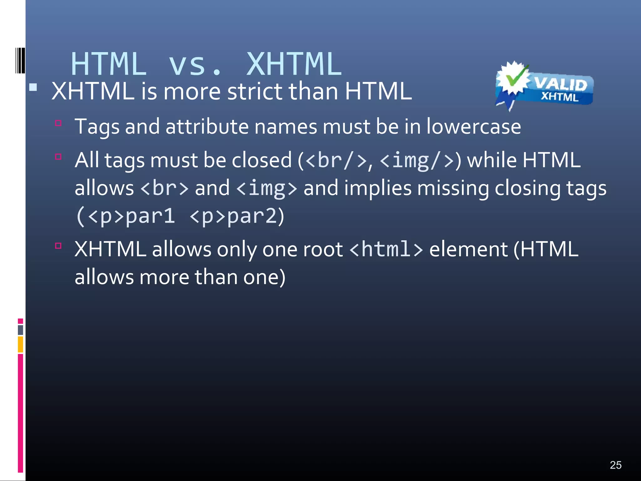 HTML vs. XHTML
 XHTML is more strict than HTML
 Tags and attribute names must be in lowercase
 All tags must be closed (<br/>, <img/>) while HTML
allows <br> and <img> and implies missing closing tags
(<p>par1 <p>par2)
 XHTML allows only one root <html> element (HTML
allows more than one)
25
 