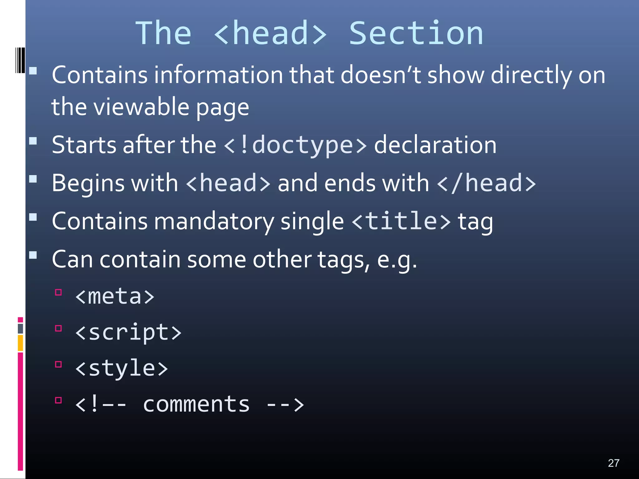 The <head> Section
 Contains information that doesn’t show directly on
the viewable page
 Starts after the <!doctype> declaration
 Begins with <head> and ends with </head>
 Contains mandatory single <title> tag
 Can contain some other tags, e.g.
 <meta>
 <script>
 <style>
 <!–- comments -->
27
 