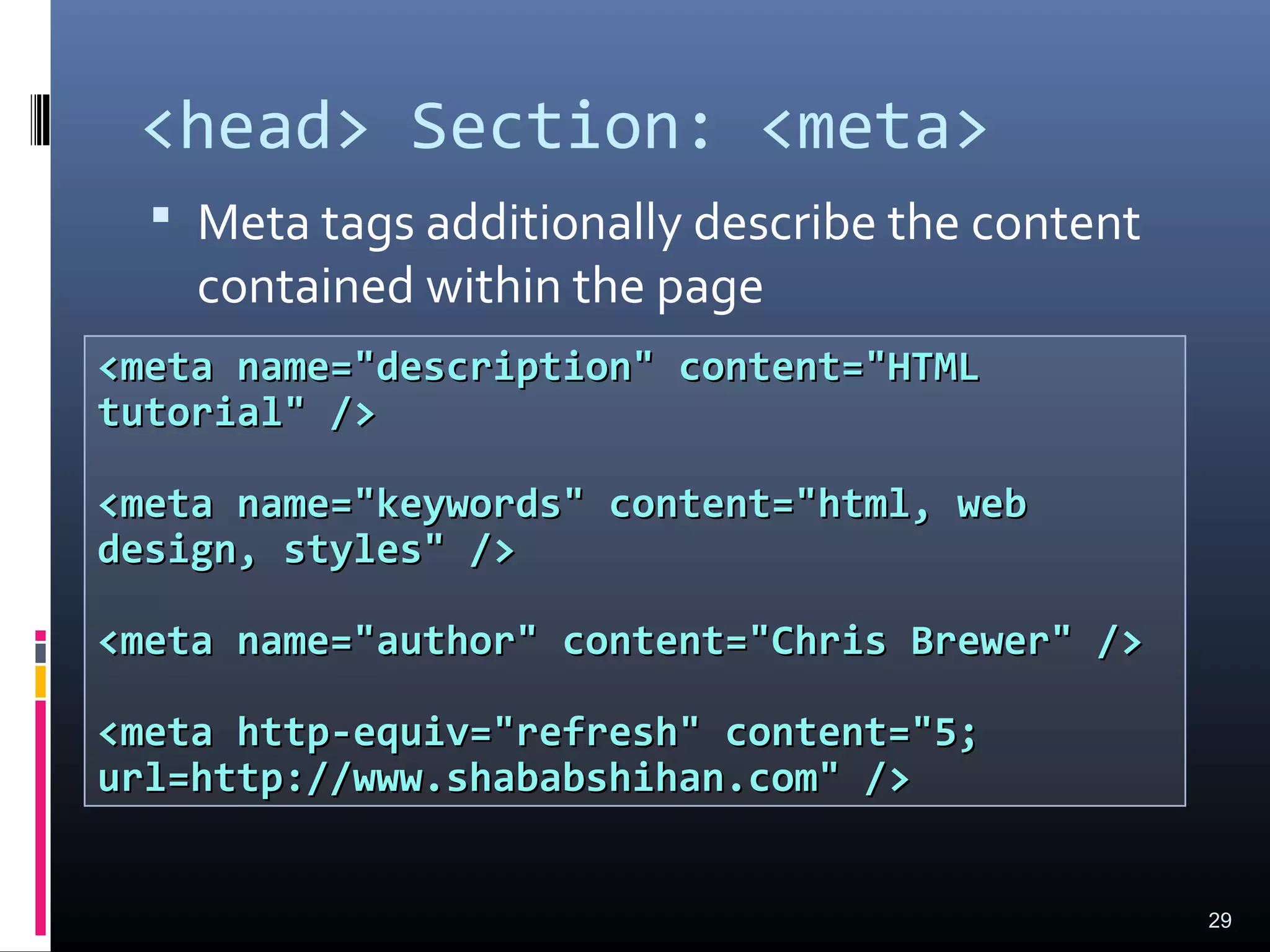 <head> Section: <meta>
 Meta tags additionally describe the content
contained within the page
29
<meta name="description" content="HTML<meta name="description" content="HTML
tutorial" />tutorial" />
<meta name="keywords" content="html, web<meta name="keywords" content="html, web
design, styles" />design, styles" />
<meta name="author" content="Chris Brewer" /><meta name="author" content="Chris Brewer" />
<meta http-equiv="refresh" content="5;<meta http-equiv="refresh" content="5;
url=http://www.shababshihan.com" />url=http://www.shababshihan.com" />
 