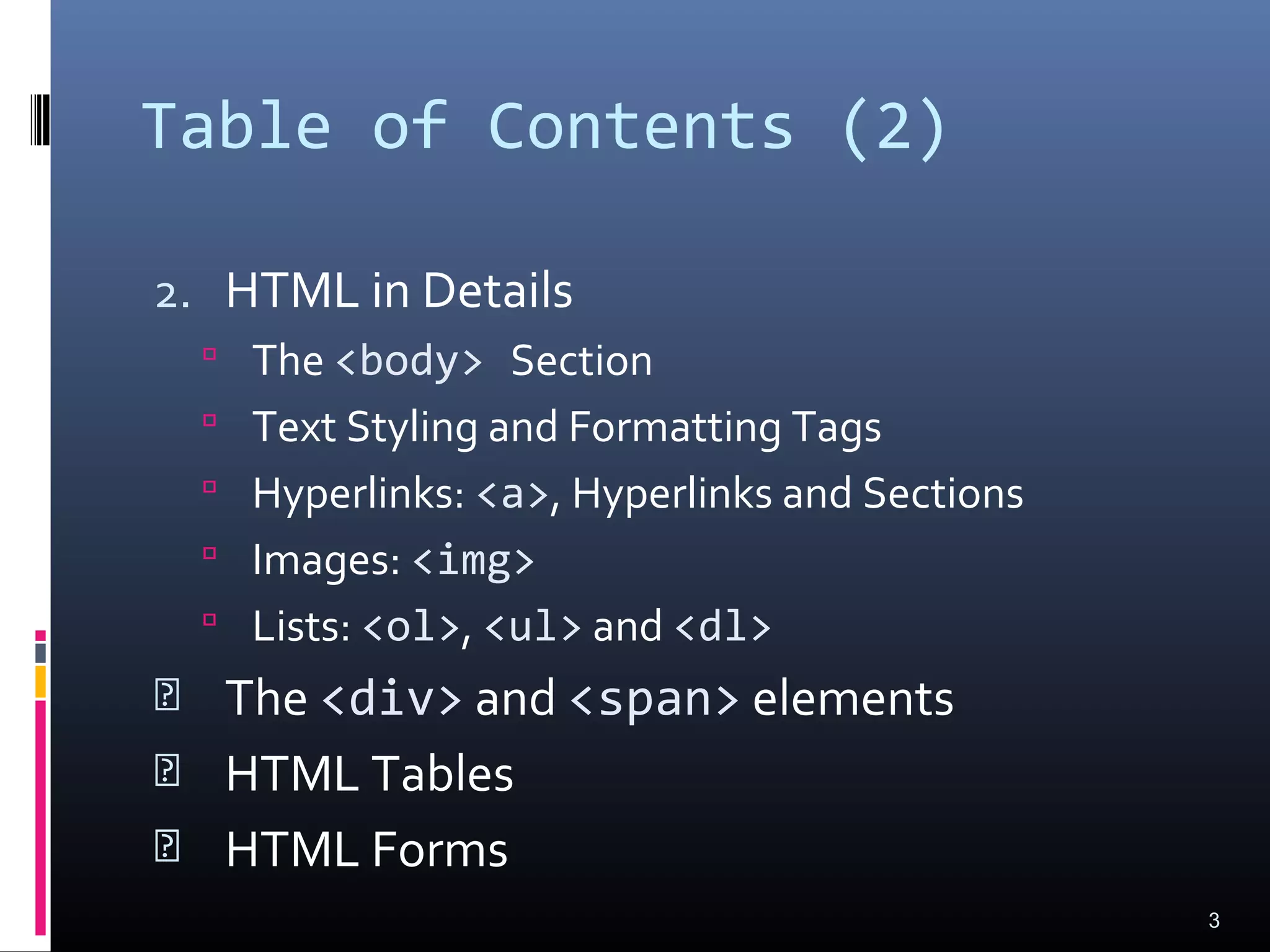 Table of Contents (2)
2. HTML in Details
 The <body> Section
 Text Styling and Formatting Tags
 Hyperlinks: <a>, Hyperlinks and Sections
 Images: <img>
 Lists: <ol>, <ul> and <dl>
 The <div> and <span> elements
 HTML Tables
 HTML Forms
3
 