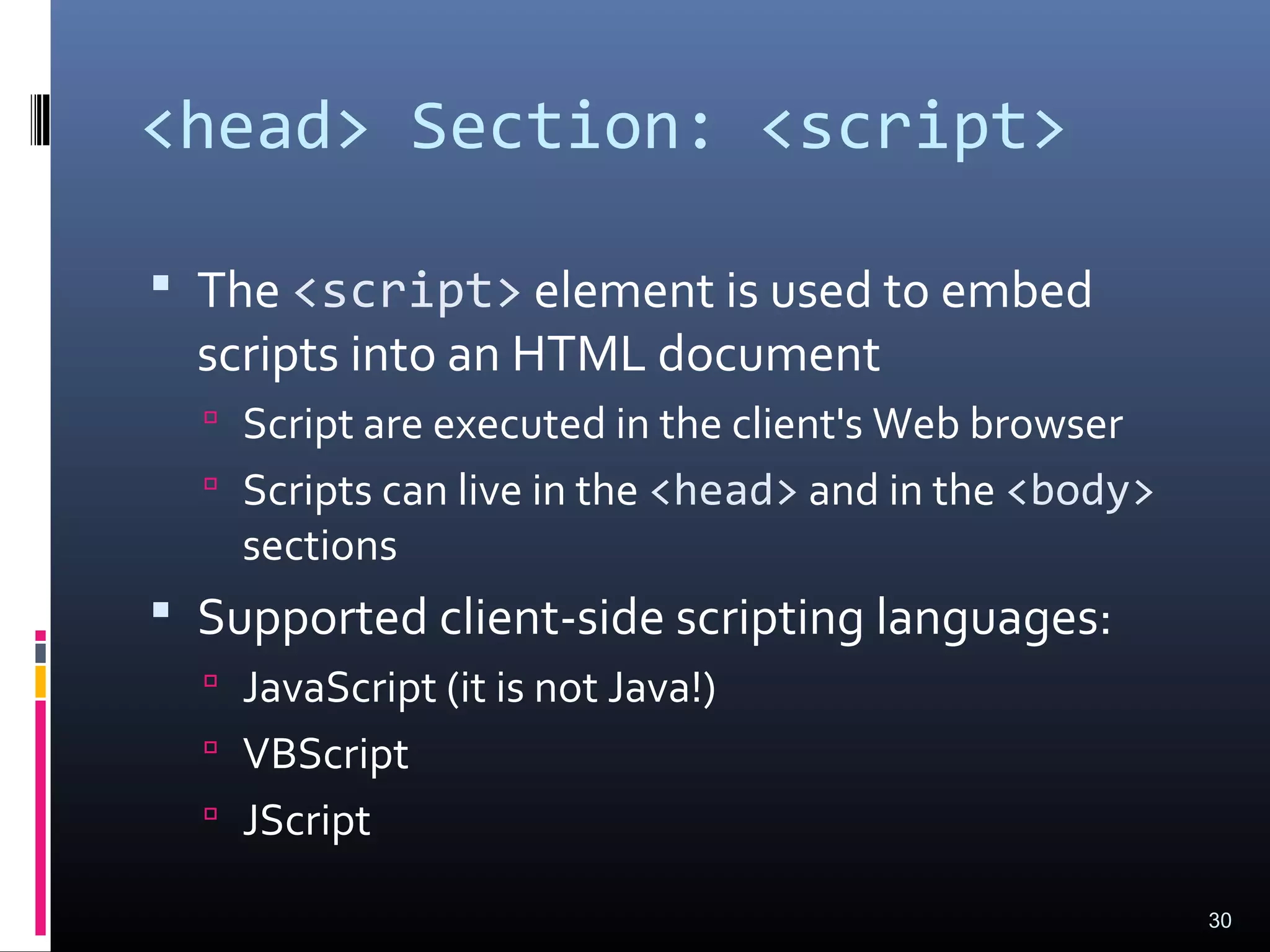 <head> Section: <script>
 The <script> element is used to embed
scripts into an HTML document
 Script are executed in the client's Web browser
 Scripts can live in the <head> and in the <body>
sections
 Supported client-side scripting languages:
 JavaScript (it is not Java!)
 VBScript
 JScript
30
 