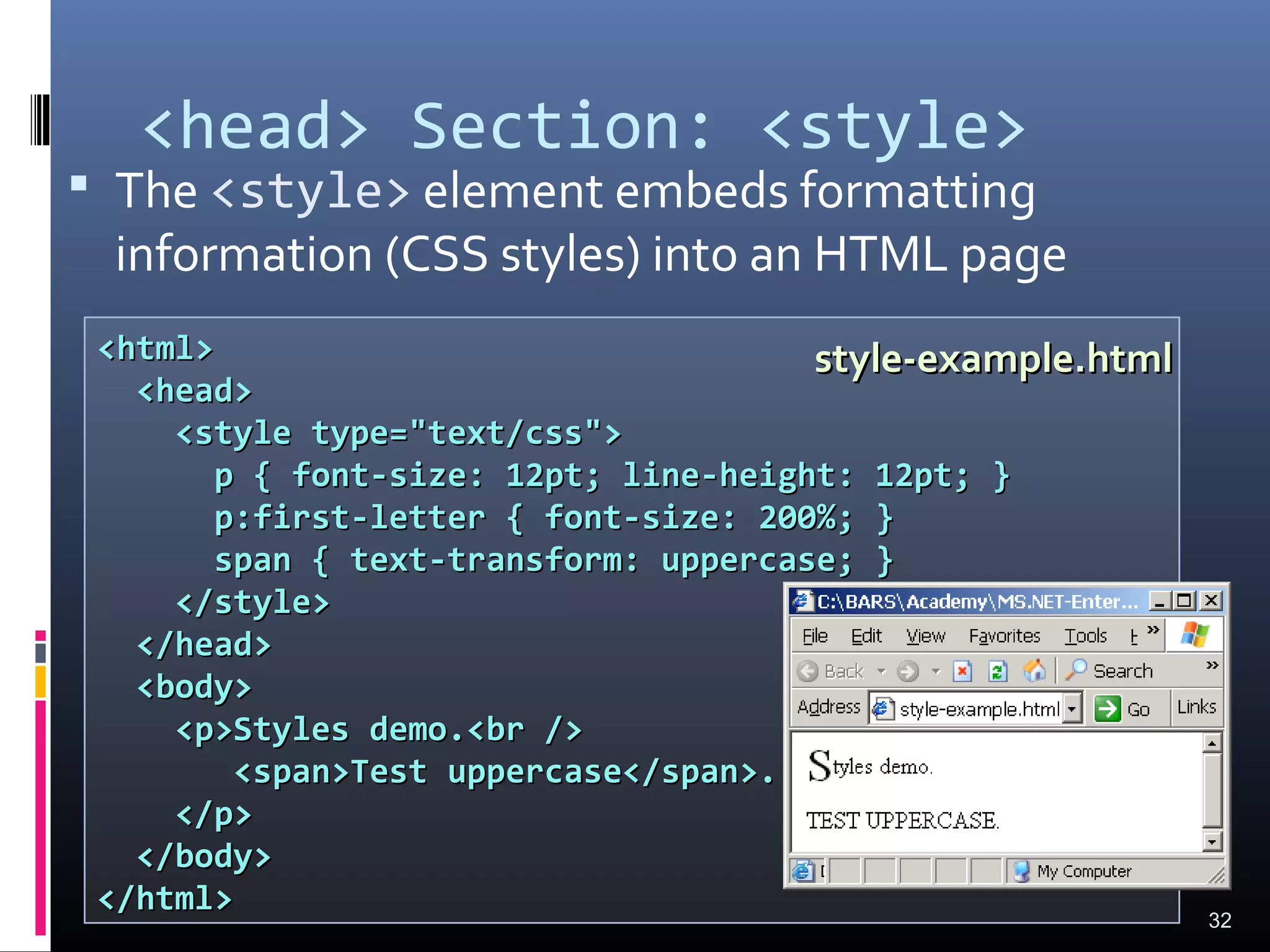 <head> Section: <style>
 The <style> element embeds formatting
information (CSS styles) into an HTML page
32
<html><html>
<head><head>
<style type="text/css"><style type="text/css">
p { font-size: 12pt; line-height: 12pt; }p { font-size: 12pt; line-height: 12pt; }
p:first-letter { font-size: 200%; }p:first-letter { font-size: 200%; }
span { text-transform: uppercase; }span { text-transform: uppercase; }
</style></style>
</head></head>
<body><body>
<p>Styles demo.<br /><p>Styles demo.<br />
<span>Test uppercase</span>.<span>Test uppercase</span>.
</p></p>
</body></body>
</html></html>
style-example.htmlstyle-example.html
 