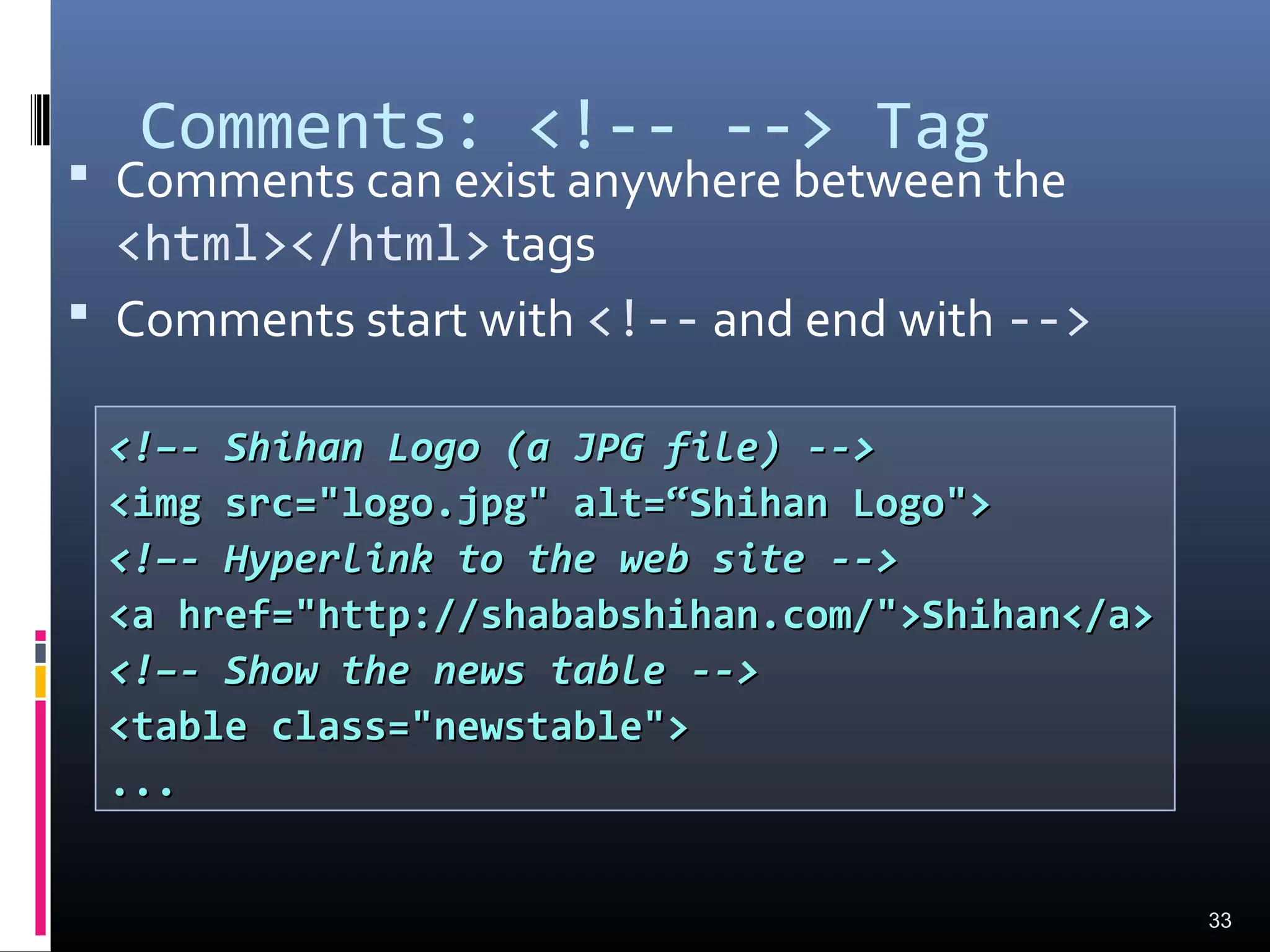Comments: <!-- --> Tag
 Comments can exist anywhere between the
<html></html> tags
 Comments start with <!-- and end with -->
33
<!–- Shihan Logo (a JPG file) --><!–- Shihan Logo (a JPG file) -->
<img src="logo.jpg" alt=“Shihan Logo"><img src="logo.jpg" alt=“Shihan Logo">
<!–- Hyperlink to the web site --><!–- Hyperlink to the web site -->
<a href="http://shababshihan.com/">Shihan</a><a href="http://shababshihan.com/">Shihan</a>
<!–- Show the news table --><!–- Show the news table -->
<table class="newstable"><table class="newstable">
......
 