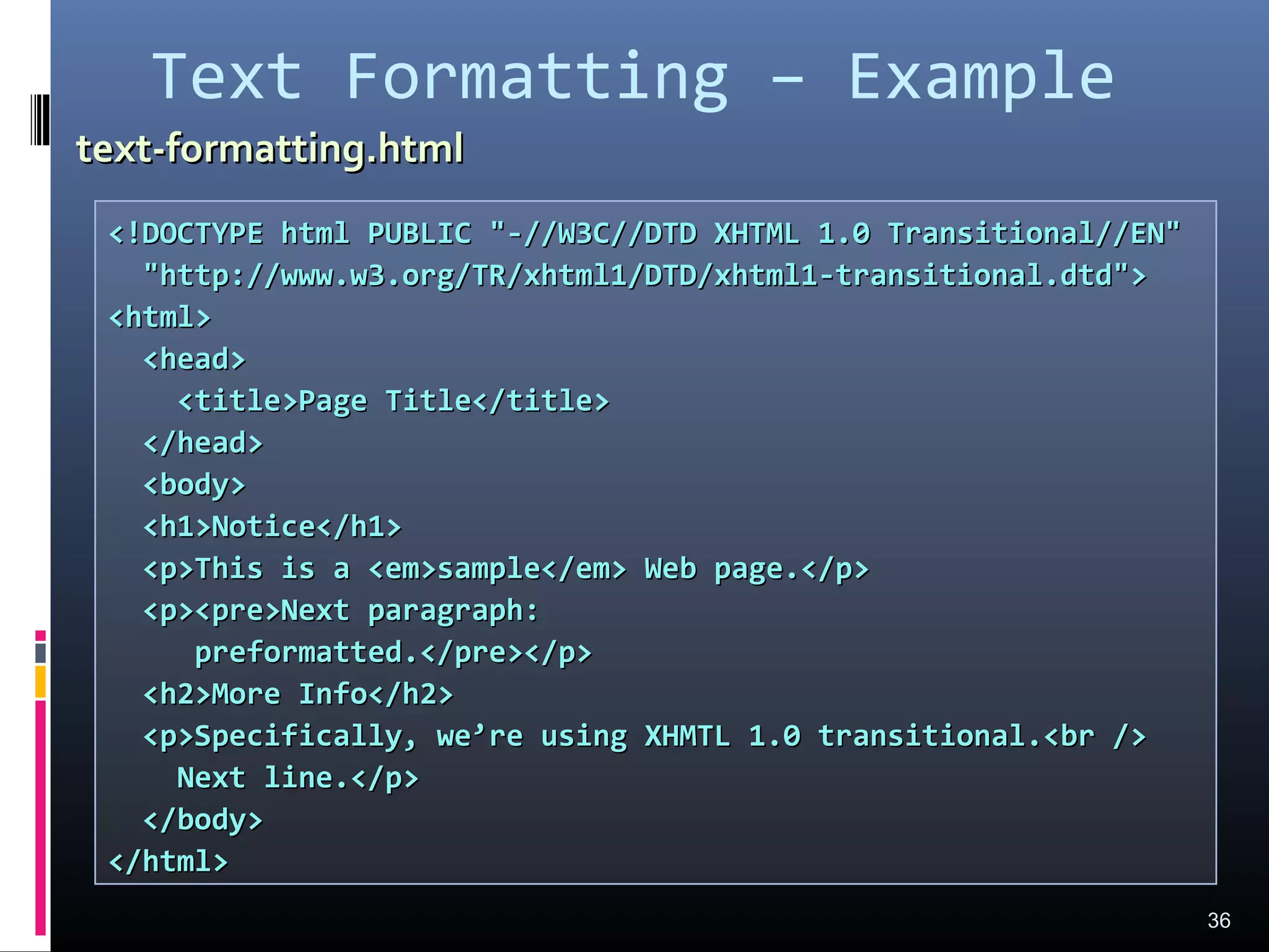 Text Formatting – Example
36
<!DOCTYPE html PUBLIC "-//W3C//DTD XHTML 1.0 Transitional//EN"<!DOCTYPE html PUBLIC "-//W3C//DTD XHTML 1.0 Transitional//EN"
"http://www.w3.org/TR/xhtml1/DTD/xhtml1-transitional.dtd">"http://www.w3.org/TR/xhtml1/DTD/xhtml1-transitional.dtd">
<html><html>
<head><head>
<title>Page Title</title><title>Page Title</title>
</head></head>
<body><body>
<h1>Notice</h1><h1>Notice</h1>
<p>This is a <em>sample</em> Web page.</p><p>This is a <em>sample</em> Web page.</p>
<p><pre>Next paragraph:<p><pre>Next paragraph:
preformatted.</pre></p>preformatted.</pre></p>
<h2>More Info</h2><h2>More Info</h2>
<p>Specifically, we’re using XHMTL 1.0 transitional.<br /><p>Specifically, we’re using XHMTL 1.0 transitional.<br />
Next line.</p>Next line.</p>
</body></body>
</html></html>
text-formatting.htmltext-formatting.html
 