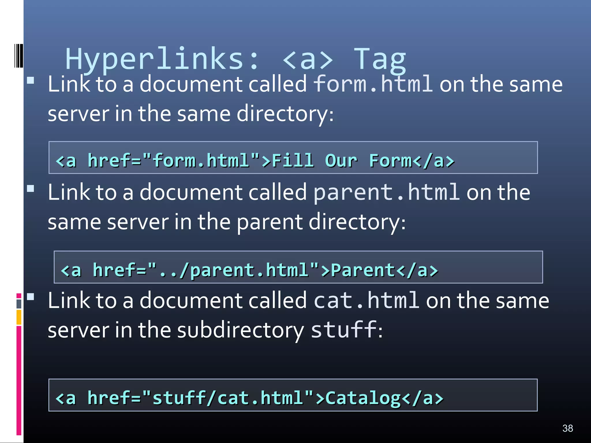 Hyperlinks: <a> Tag
 Link to a document called form.html on the same
server in the same directory:
 Link to a document called parent.html on the
same server in the parent directory:
 Link to a document called cat.html on the same
server in the subdirectory stuff:
38
<a href="form.html">Fill Our Form</a><a href="form.html">Fill Our Form</a>
<a href="../parent.html">Parent</a><a href="../parent.html">Parent</a>
<a href="stuff/cat.html">Catalog</a><a href="stuff/cat.html">Catalog</a>
 