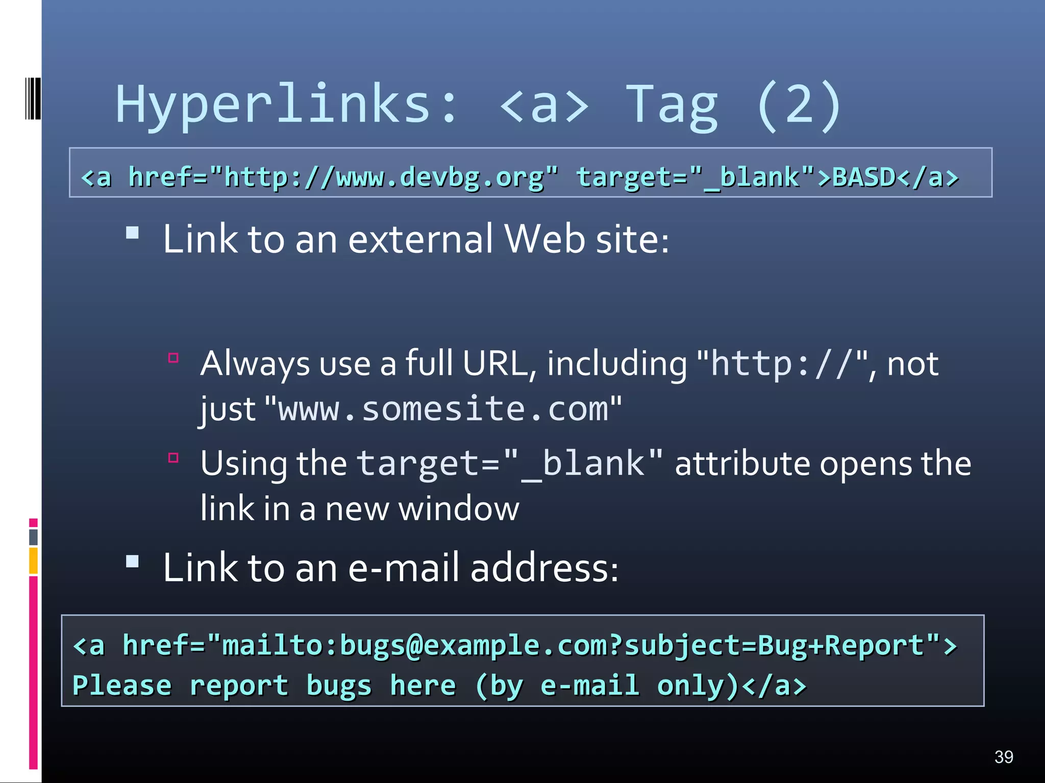 Hyperlinks: <a> Tag (2)
 Link to an external Web site:
 Always use a full URL, including "http://", not
just "www.somesite.com"
 Using the target="_blank" attribute opens the
link in a new window
 Link to an e-mail address:
39
<a href="http://www.devbg.org" target="_blank">BASD</a><a href="http://www.devbg.org" target="_blank">BASD</a>
<a href="mailto:bugs@example.com?subject=Bug+Report"><a href="mailto:bugs@example.com?subject=Bug+Report">
Please report bugs here (by e-mail only)</a>Please report bugs here (by e-mail only)</a>
 