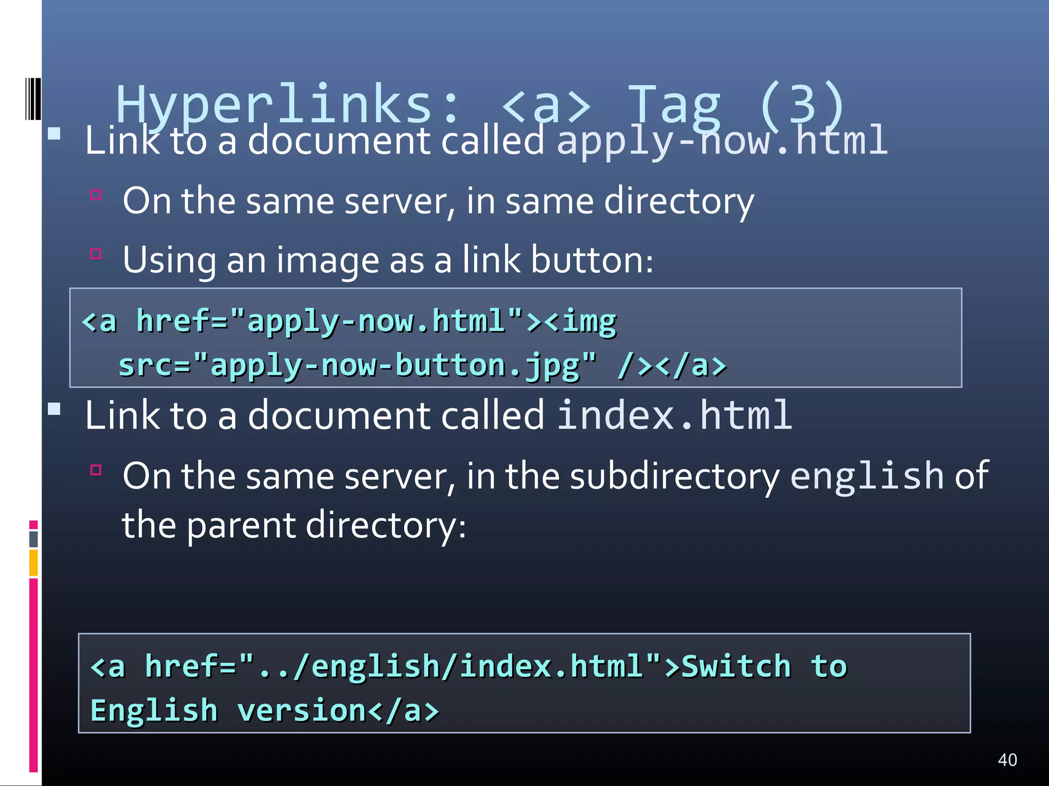 Hyperlinks: <a> Tag (3) Link to a document called apply-now.html
 On the same server, in same directory
 Using an image as a link button:
 Link to a document called index.html
 On the same server, in the subdirectory english of
the parent directory:
40
<a href="apply-now.html"><img<a href="apply-now.html"><img
src="apply-now-button.jpg" /></a>src="apply-now-button.jpg" /></a>
<a href="../english/index.html">Switch to<a href="../english/index.html">Switch to
English version</a>English version</a>
 
