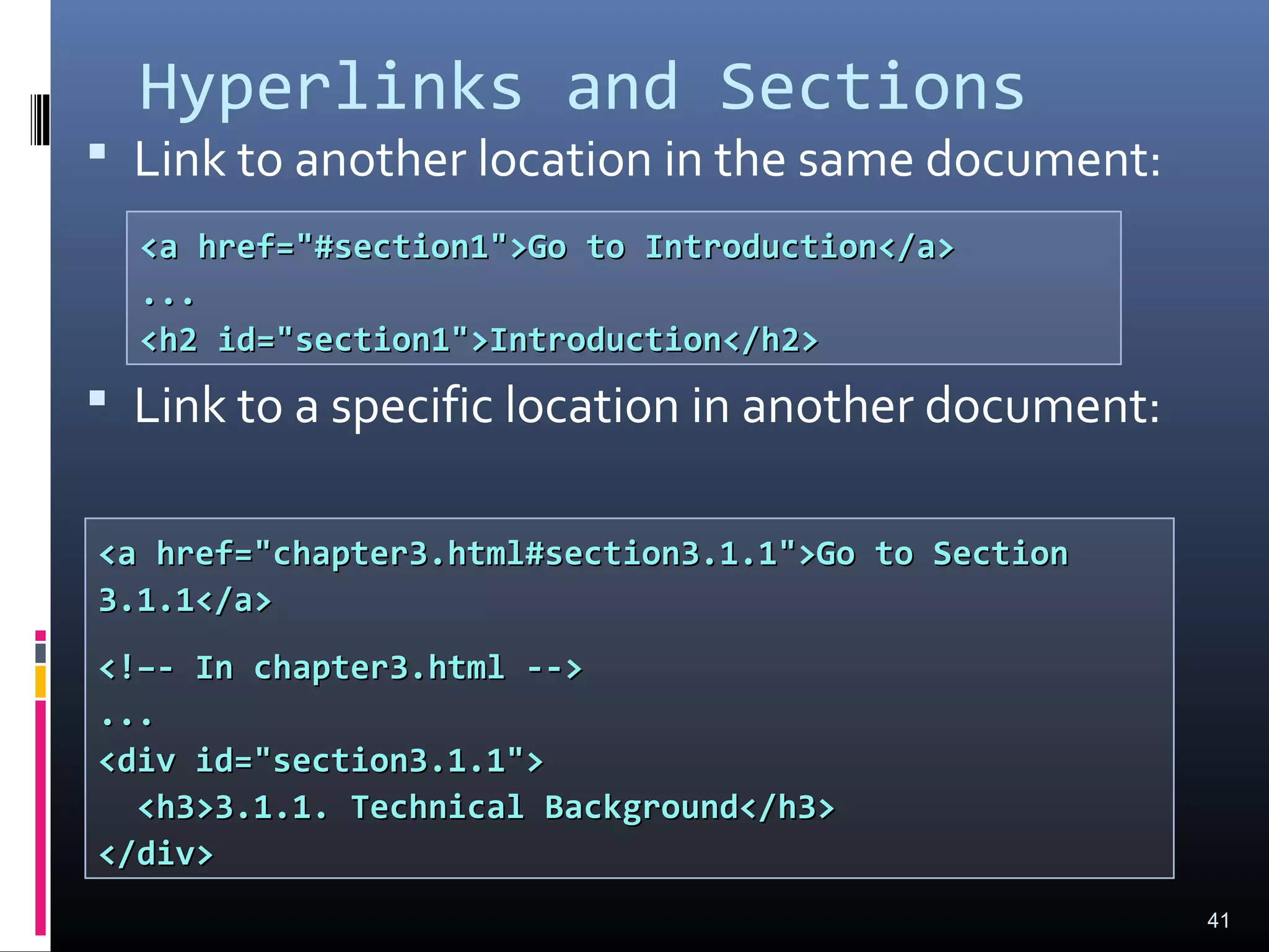 Hyperlinks and Sections
 Link to another location in the same document:
 Link to a specific location in another document:
41
<a href="#section1">Go to Introduction</a><a href="#section1">Go to Introduction</a>
......
<h2 id="section1">Introduction</h2><h2 id="section1">Introduction</h2>
<a href="chapter3.html#section3.1.1">Go to Section<a href="chapter3.html#section3.1.1">Go to Section
3.1.1</a>3.1.1</a>
<!–- In chapter3.html --><!–- In chapter3.html -->
......
<div id="section3.1.1"><div id="section3.1.1">
<h3>3.1.1. Technical Background</h3><h3>3.1.1. Technical Background</h3>
</div></div>
 