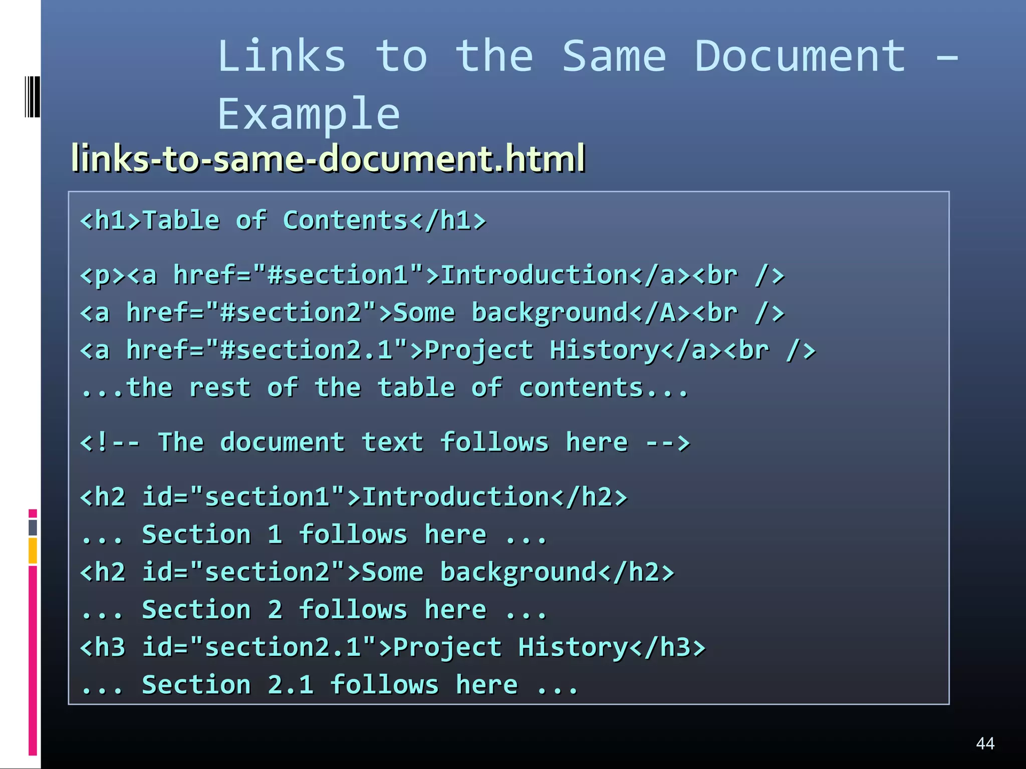 Links to the Same Document –
Example
44
<h1>Table of Contents</h1><h1>Table of Contents</h1>
<p><a href="#section1">Introduction</a><br /><p><a href="#section1">Introduction</a><br />
<a href="#section2">Some background</A><br /><a href="#section2">Some background</A><br />
<a href="#section2.1">Project History</a><br /><a href="#section2.1">Project History</a><br />
...the rest of the table of contents......the rest of the table of contents...
<!-- The document text follows here --><!-- The document text follows here -->
<h2 id="section1">Introduction</h2><h2 id="section1">Introduction</h2>
... Section 1 follows here ...... Section 1 follows here ...
<h2 id="section2">Some background</h2><h2 id="section2">Some background</h2>
... Section 2 follows here ...... Section 2 follows here ...
<h3 id="section2.1">Project History</h3><h3 id="section2.1">Project History</h3>
... Section 2.1 follows here ...... Section 2.1 follows here ...
links-to-same-document.htmllinks-to-same-document.html
 