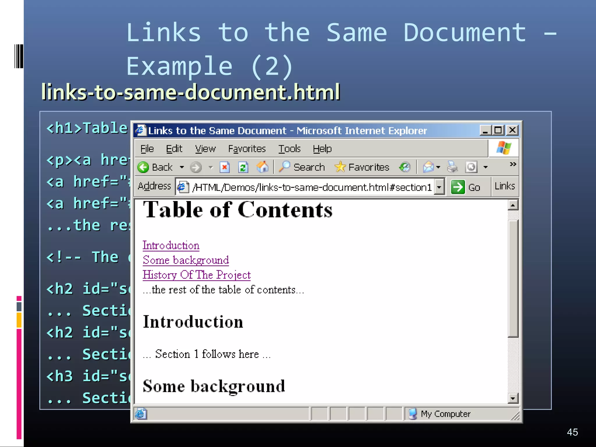 Links to the Same Document –
Example (2)
45
<h1>Table of Contents</h1><h1>Table of Contents</h1>
<p><a href="#section1">Introduction</a><br /><p><a href="#section1">Introduction</a><br />
<a href="#section2">Some background</A><br /><a href="#section2">Some background</A><br />
<a href="#section2.1">Project History</a><br /><a href="#section2.1">Project History</a><br />
...the rest of the table of contents......the rest of the table of contents...
<!-- The document text follows here --><!-- The document text follows here -->
<h2 id="section1">Introduction</h2><h2 id="section1">Introduction</h2>
... Section 1 follows here ...... Section 1 follows here ...
<h2 id="section2">Some background</h2><h2 id="section2">Some background</h2>
... Section 2 follows here ...... Section 2 follows here ...
<h3 id="section2.1">Project History</h3><h3 id="section2.1">Project History</h3>
... Section 2.1 follows here ...... Section 2.1 follows here ...
links-to-same-document.htmllinks-to-same-document.html
 