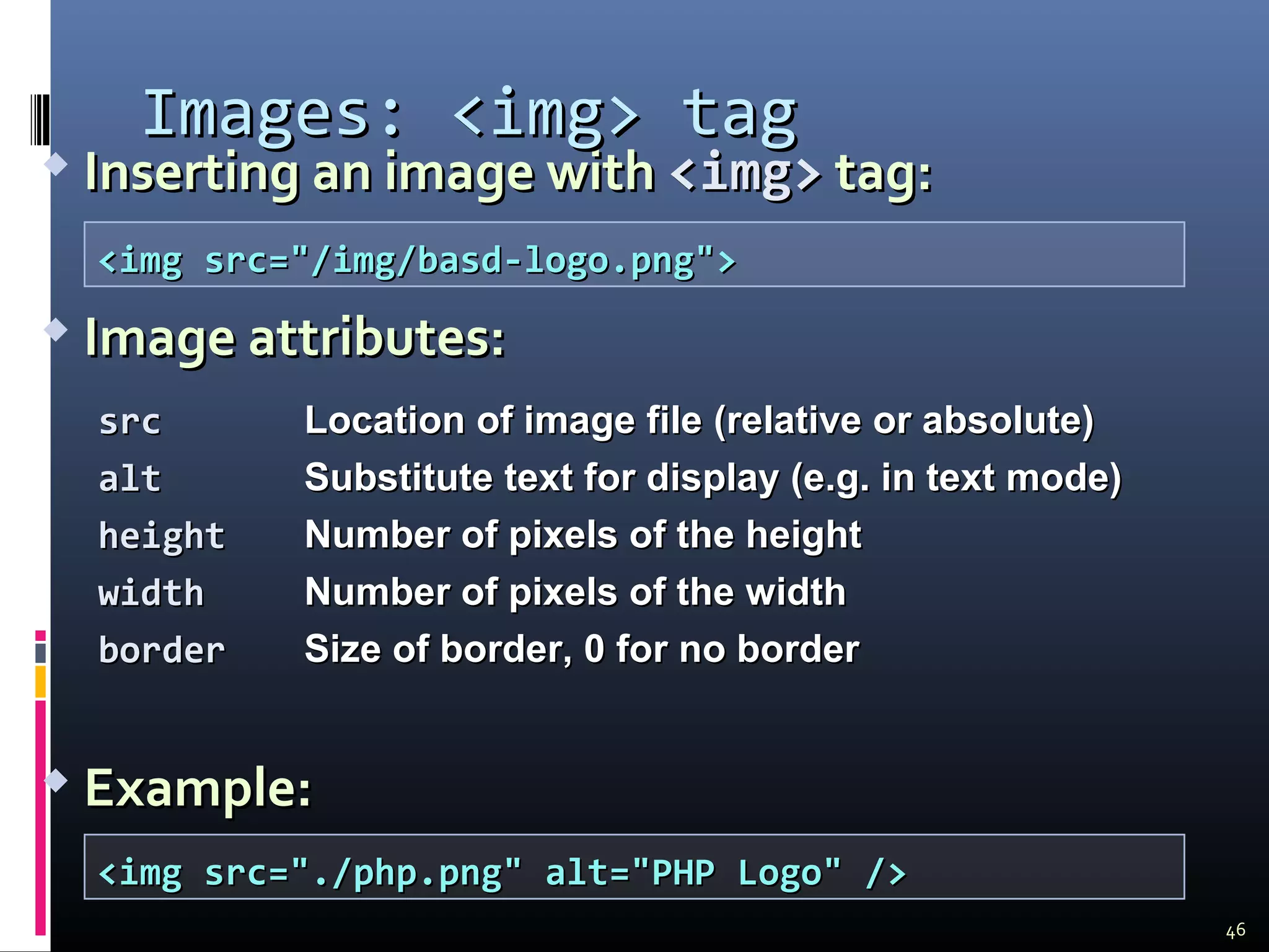  Inserting an image withInserting an image with <img><img> tag:tag:
 Image attributes:Image attributes:
 Example:Example:
Images:Images: <img><img> tagtag
srcsrc Location of image fileLocation of image file (relative or absolute)(relative or absolute)
altalt Substitute text for displaySubstitute text for display (e.g. in text mode)(e.g. in text mode)
heightheight Number of pixels of the heightNumber of pixels of the height
widthwidth Number of pixels of the widthNumber of pixels of the width
borderborder Size of border, 0 for no borderSize of border, 0 for no border
<img src="/img/basd-logo.png"><img src="/img/basd-logo.png">
<img src="./php.png" alt="PHP Logo" /><img src="./php.png" alt="PHP Logo" />
46
 