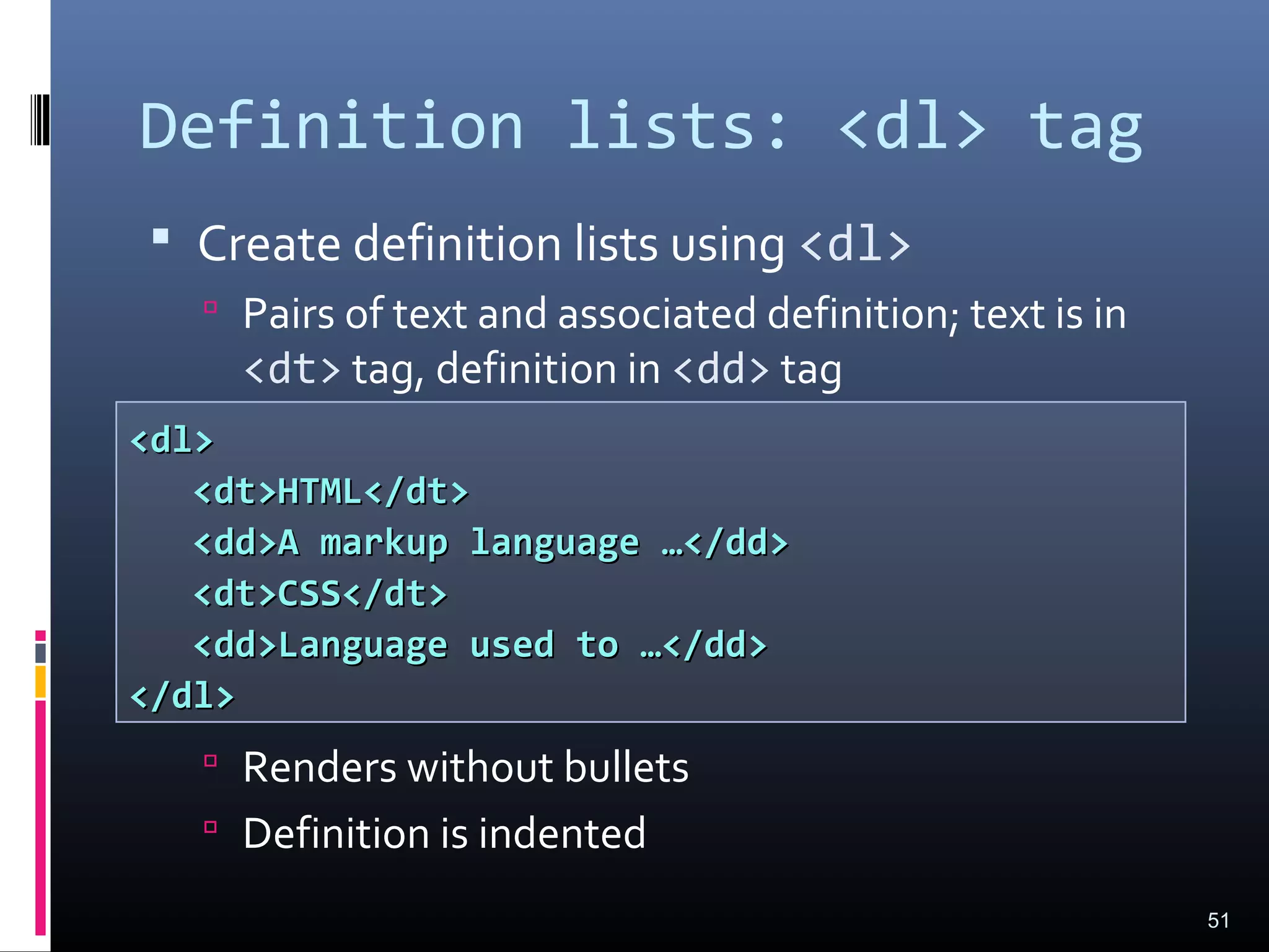 Definition lists: <dl> tag
 Create definition lists using <dl>
 Pairs of text and associated definition; text is in
<dt> tag, definition in <dd> tag
 Renders without bullets
 Definition is indented
51
<dl><dl>
<dt>HTML</dt><dt>HTML</dt>
<dd>A markup language …</dd><dd>A markup language …</dd>
<dt>CSS</dt><dt>CSS</dt>
<dd>Language used to …</dd><dd>Language used to …</dd>
</dl></dl>
 