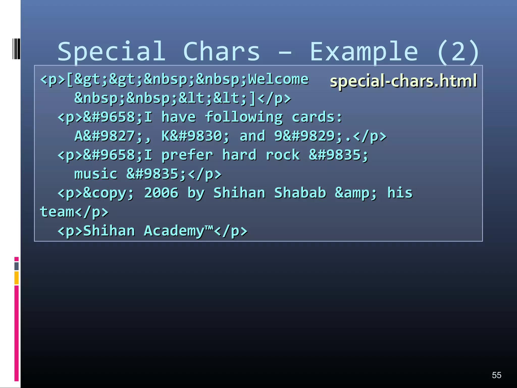 Special Chars – Example (2)
55
<p>[&gt;&gt;&nbsp;&nbsp;Welcome<p>[&gt;&gt;&nbsp;&nbsp;Welcome
&nbsp;&nbsp;&lt;&lt;]</p>&nbsp;&nbsp;&lt;&lt;]</p>
<p>&#9658;I have following cards:<p>&#9658;I have following cards:
A&#9827;, K&#9830; and 9&#9829;.</p>A&#9827;, K&#9830; and 9&#9829;.</p>
<p>&#9658;I prefer hard rock &#9835;<p>&#9658;I prefer hard rock &#9835;
music &#9835;</p>music &#9835;</p>
<p>&copy; 2006 by Shihan Shabab &amp; his<p>&copy; 2006 by Shihan Shabab &amp; his
team</p>team</p>
<p>Shihan Academy™</p><p>Shihan Academy™</p>
special-chars.htmlspecial-chars.html
 