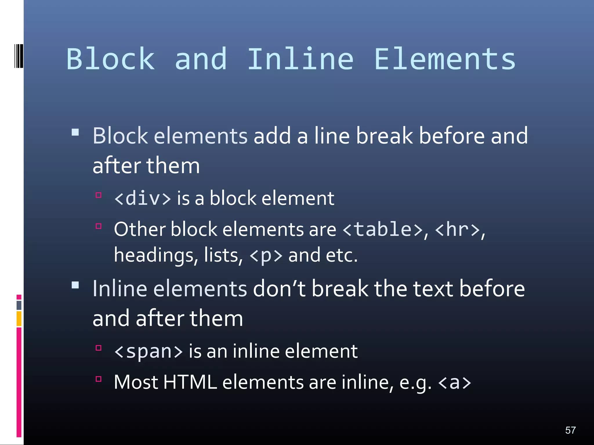 Block and Inline Elements
 Block elements add a line break before and
after them
 <div> is a block element
 Other block elements are <table>, <hr>,
headings, lists, <p> and etc.
 Inline elements don’t break the text before
and after them
 <span> is an inline element
 Most HTML elements are inline, e.g. <a>
57
 